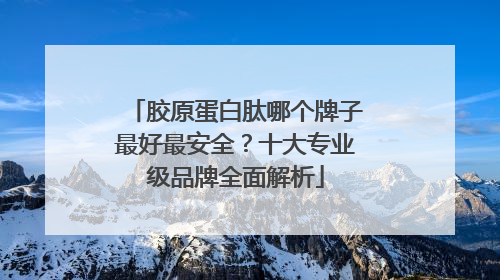 胶原蛋白肽哪个牌子最好最安全？十大专业级品牌全面解析