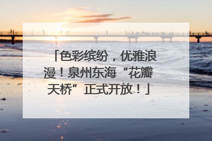 色彩缤纷，优雅浪漫！泉州东海“花瓣天桥”正式开放！