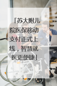 苏大附儿院医保移动支付正式上线，智慧就医更便捷
