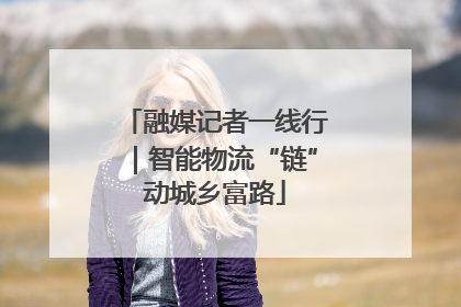 融媒记者一线行｜智能物流“链”动城乡富路