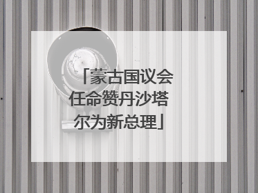 蒙古国议会任命赞丹沙塔尔为新总理