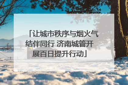 让城市秩序与烟火气结伴同行 济南城管开展百日提升行动