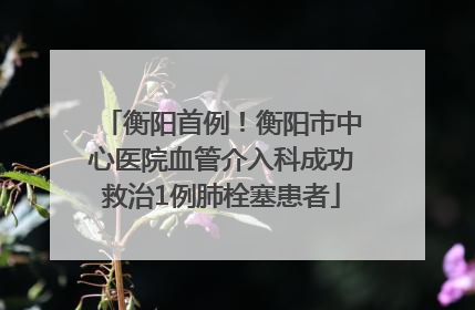 衡阳首例！衡阳市中心医院血管介入科成功救治1例肺栓塞患者