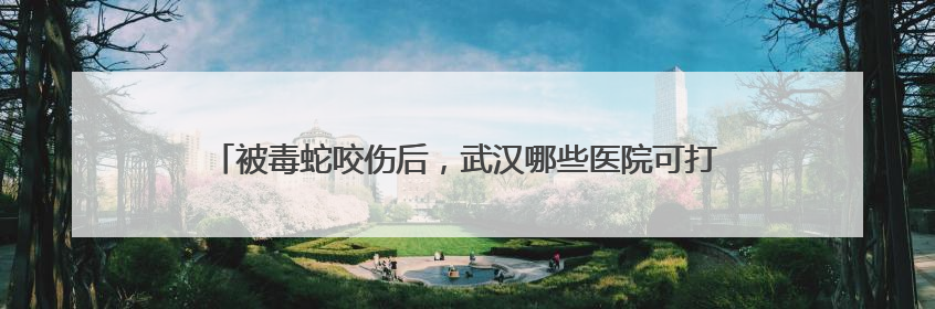 被毒蛇咬伤后，武汉哪些医院可打抗蛇毒血清？这份名录请收好！