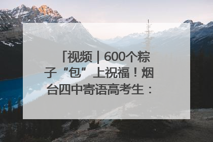 视频｜600个粽子“包”上祝福！烟台四中寄语高考生：一举高“粽”