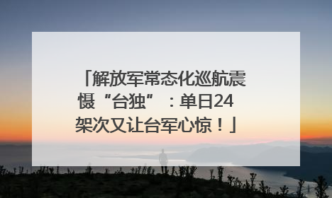 解放军常态化巡航震慑“台独”：单日24架次又让台军心惊！
