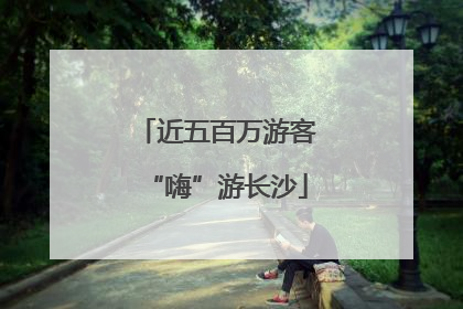 近五百万游客“嗨”游长沙