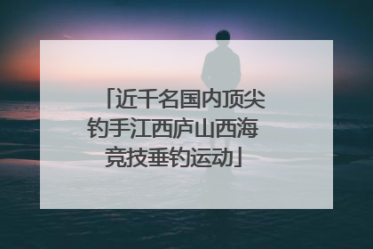近千名国内顶尖钓手江西庐山西海竞技垂钓运动