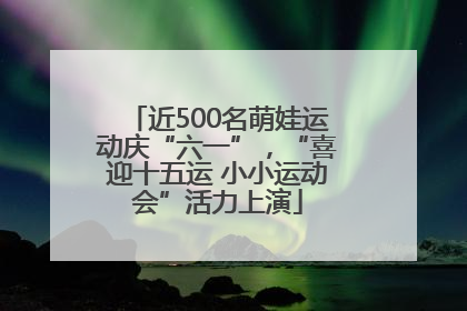 近500名萌娃运动庆“六一”，“喜迎十五运 小小运动会”活力上演