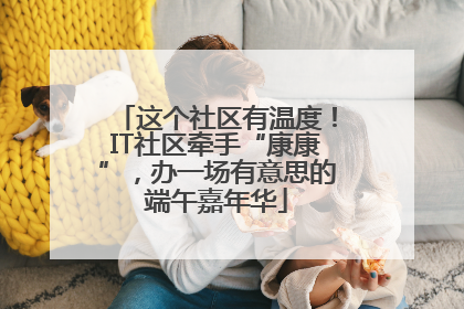 这个社区有温度！IT社区牵手“康康”，办一场有意思的端午嘉年华