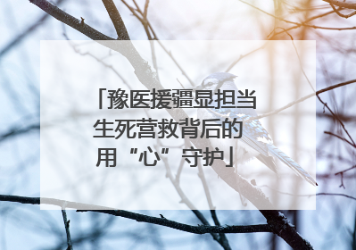 豫医援疆显担当 生死营救背后的用“心”守护