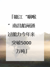 赣江“咽喉”南昌船闸通过能力今年来突破5000万吨