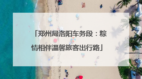 郑州局洛阳车务段：粽情相伴温馨旅客出行路