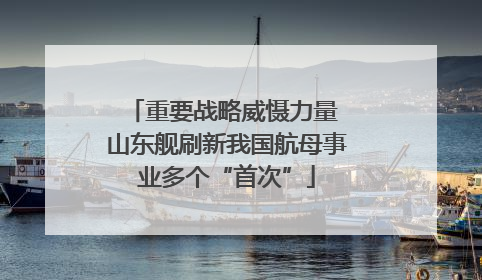 重要战略威慑力量 山东舰刷新我国航母事业多个“首次”