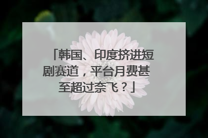 韩国、印度挤进短剧赛道，平台月费甚至超过奈飞？