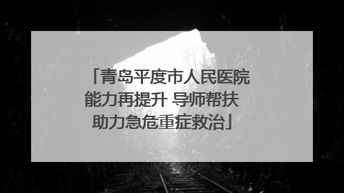 青岛平度市人民医院能力再提升 导师帮扶助力急危重症救治