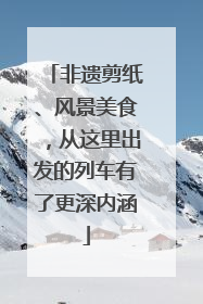 非遗剪纸、风景美食，从这里出发的列车有了更深内涵