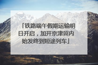 铁路端午假期运输明日开启，加开京津冀内始发终到短途列车