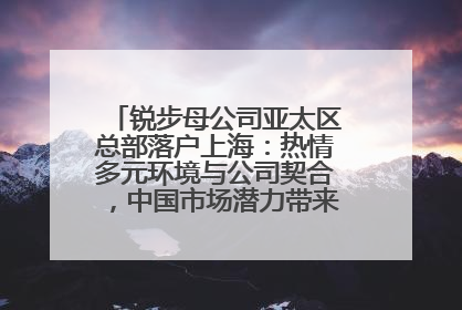 锐步母公司亚太区总部落户上海：热情多元环境与公司契合，中国市场潜力带来重要机遇