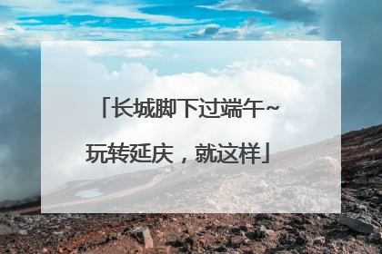 长城脚下过端午~玩转延庆，就这样