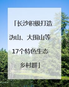 长沙积极打造沩山、大围山等17个特色生态乡村群