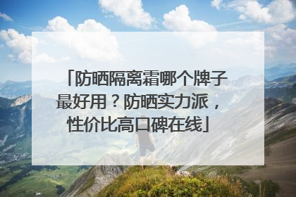 防晒隔离霜哪个牌子最好用？防晒实力派，性价比高口碑在线