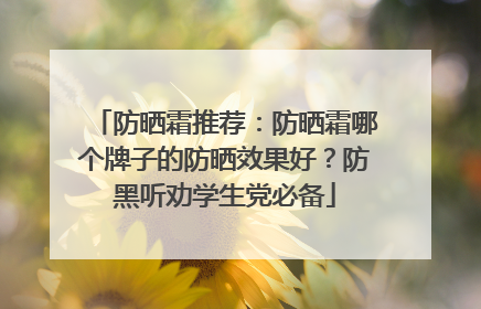 防晒霜推荐：防晒霜哪个牌子的防晒效果好？防黑听劝学生党必备