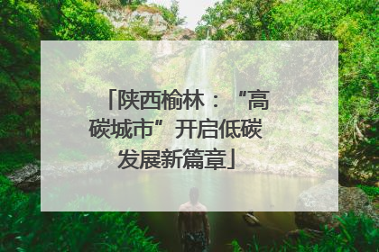 陕西榆林：“高碳城市”开启低碳发展新篇章