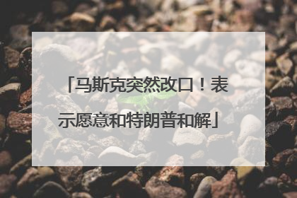 马斯克突然改口！表示愿意和特朗普和解