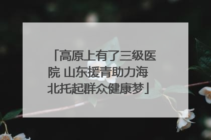 高原上有了三级医院 山东援青助力海北托起群众健康梦