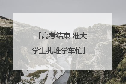 高考结束 准大学生扎堆学车忙