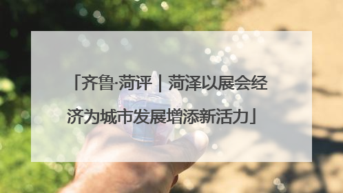 齐鲁·菏评｜菏泽以展会经济为城市发展增添新活力