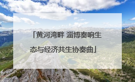黄河湾畔 淄博奏响生态与经济共生协奏曲