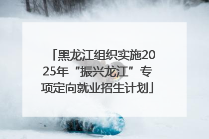 黑龙江组织实施2025年“振兴龙江”专项定向就业招生计划