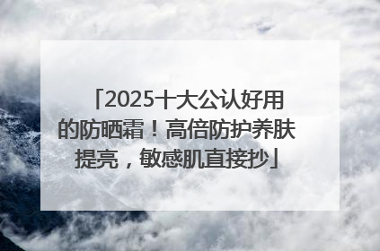 2025十大公认好用的防晒霜！高倍防护养肤提亮，敏感肌直接抄