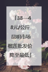 38—48元/公斤 昆明市场榴莲批发价降至最低