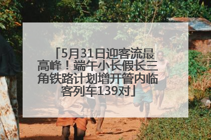 5月31日迎客流最高峰！端午小长假长三角铁路计划增开管内临客列车139对