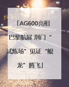AG600亮相巴黎航展 荆门“试炼场”见证“鲲龙”腾飞